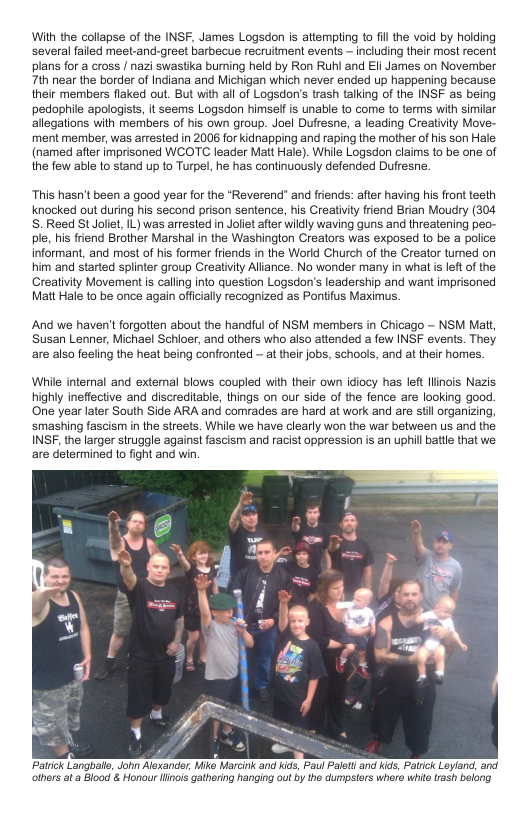 With the collapse of the INSF, James Logsdon is attempting 1o il the void by holding several failed meet-and-greet barbecue recruitment events ~ including their most recent plans for a cross / nazi swastka burning held by Ron Runi and EIi James on November 7th near the border of Indiana and Michigan which never ended up happening because their members flaked out. But with all of Logsdon’s trash talking of the INSF as being pedophile apologists, it seems Logsdon himself is unable to come 1o terms with simiar allegations with members of his own group. Joel Duffesne, a leading Creativity Move- ment member, was arrested in 2006 for kidnapping and raping the mother o his son Hale (named after imprisoned WCOTC leader Mat Hale). While Logsdon claims to be one of the few able to stand up to Turpel, he has continuously defended Dufresne.  “This hasn’t been a good year for the *Reverend" and friends: after having his front teeth knocked out during his second prison sentence, his Creatiity friend Brian Moudry (304 S.Reed St Joliet, IL) was arrested in Joliet after widly waving guns and threatening peo- ple, hs friend Brother Marshal in the Washington Creators was exposed to be a police informant, and most of his former friends in the World Church of the Creator turmed on him and started splinter group Creativity Alliance. No wonder many in what s left of the Creativity Movement i calling into question Logsdon’s leadership and want imprisoned Matt Hale to be once again offcially recognized as Pontifus Maximus.  And we haven’t forgotten about the handful of NSM members in Chicago - NSM Mat, Susan Lenner, Michael Schioer, and others who also attended a few INSF events. They. are also feeling the heat being confronted - at their jobs, schools, and at their homes.  Whil internal and external blows coupled with their own idiocy has left linois Nazis highly ineffective and discreditable, things on our side of the fence are looking good. One year later South Side ARA and comrades are hard at work and are st organizing, smashing fascism in the sireets. While we have clearly won the war between us and the INSF, the larger struggle againsi fascism and racist oppression is an uphill batlle that we are determined to fight and win.  Patrick Langballe, John Alexander, Mike Marcink and kids, Pau Palety and kids, Patrick Leyland, and others ata Blocd & Honou linos gathering hanging ou by the dumpsiars where whito rash belong  